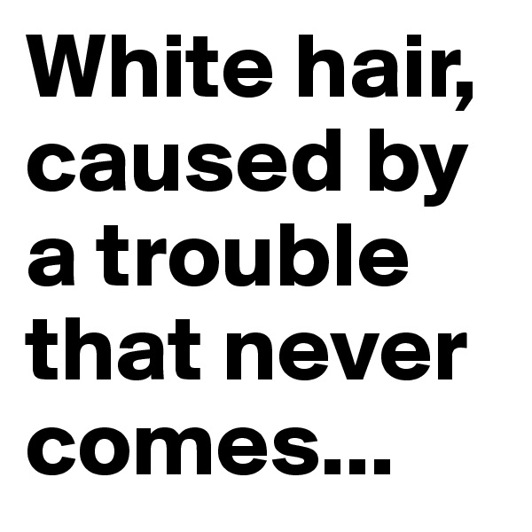 White hair, caused by a trouble that never comes...