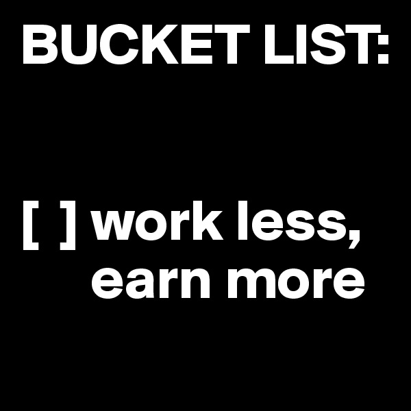 BUCKET LIST:

 
[  ] work less,       
      earn more
