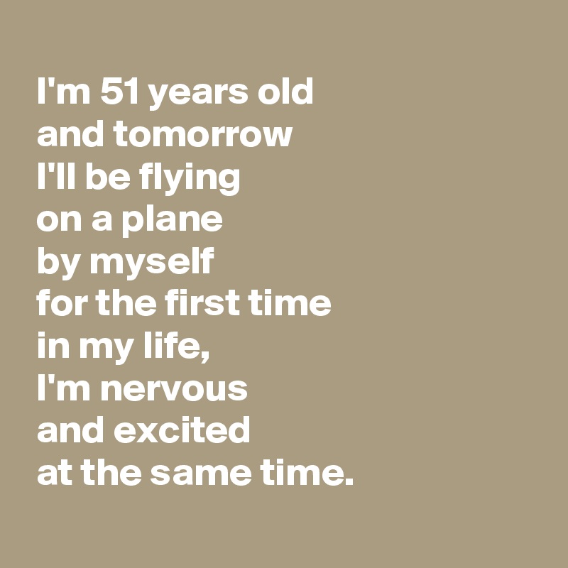 
 I'm 51 years old 
 and tomorrow
 I'll be flying 
 on a plane 
 by myself 
 for the first time 
 in my life,
 I'm nervous 
 and excited 
 at the same time.
