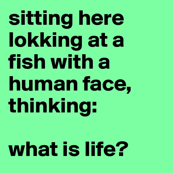 sitting here lokking at a fish with a human face, thinking:

what is life?