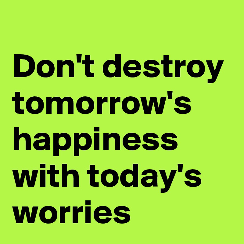 
Don't destroy tomorrow's happiness with today's worries
