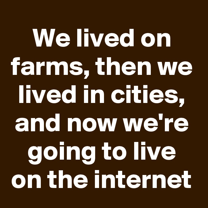 We lived on farms, then we lived in cities, and now we're going to live on the internet