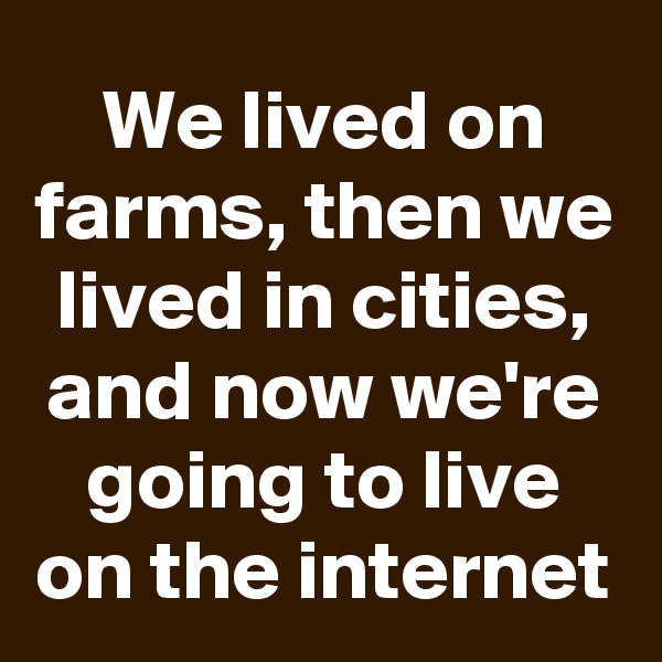 We lived on farms, then we lived in cities, and now we're going to live on the internet