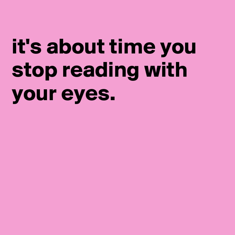 
it's about time you stop reading with your eyes.




