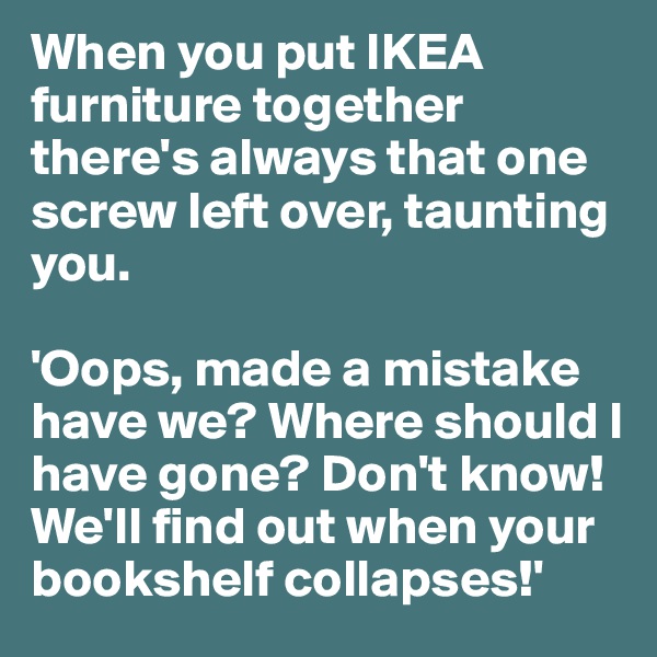 When you put IKEA furniture together there's always that one screw left over, taunting you.

'Oops, made a mistake have we? Where should I have gone? Don't know! We'll find out when your bookshelf collapses!'
