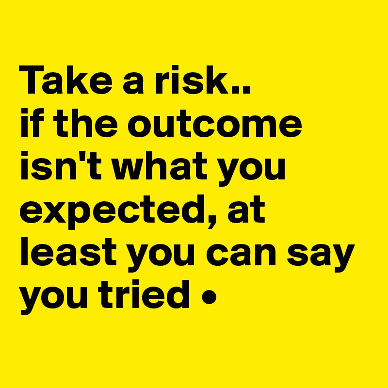 
Take a risk..
if the outcome isn't what you expected, at least you can say you tried •
