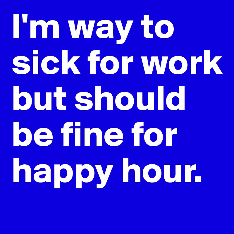 I'm way to sick for work but should be fine for happy hour.