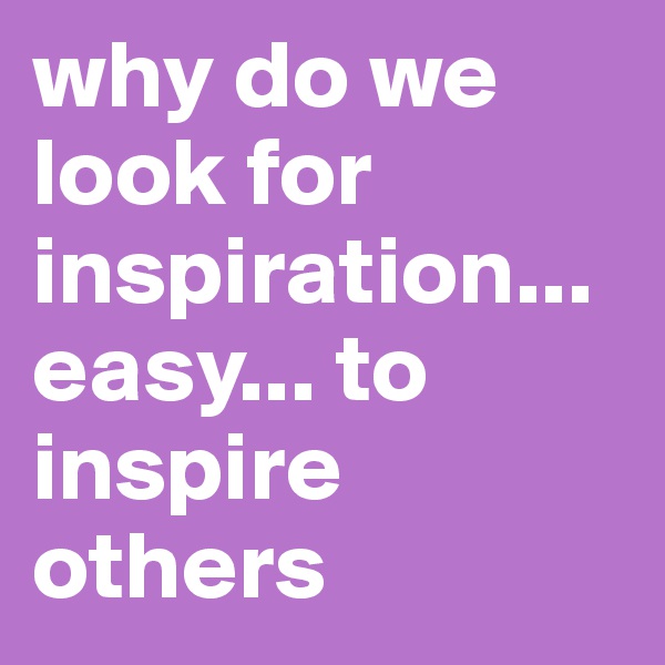 why do we look for inspiration... easy... to inspire others