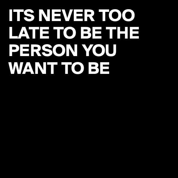 ITS NEVER TOO LATE TO BE THE PERSON YOU WANT TO BE





