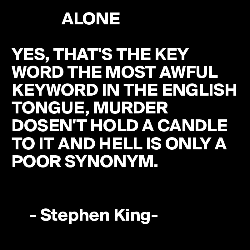 Alone. Yes, that's the key word, the most awful word in the English tongue.  Murder doesn