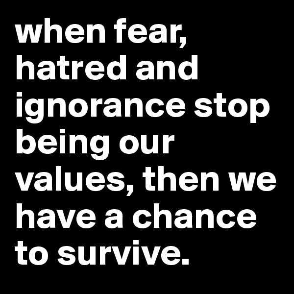 when fear, hatred and ignorance stop being our values, then we have a chance to survive.
