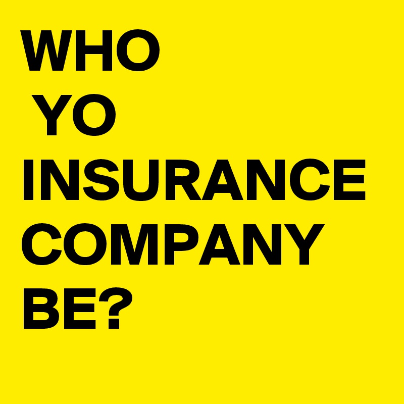 WHO
 YO
INSURANCE COMPANY BE?