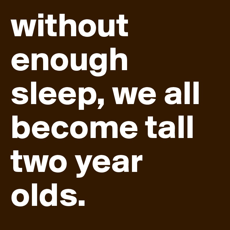 without enough sleep, we all become tall two year olds.
