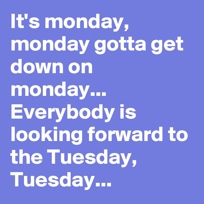 It's monday, monday gotta get down on monday... Everybody is looking forward to the Tuesday, Tuesday...