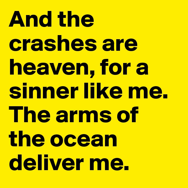 And the crashes are heaven, for a sinner like me.
The arms of the ocean deliver me.