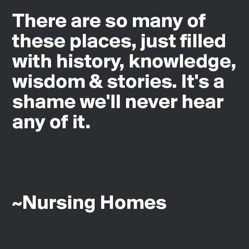 There are so many of these places, just filled with history, knowledge, wisdom & stories. It's a shame we'll never hear any of it.



~Nursing Homes