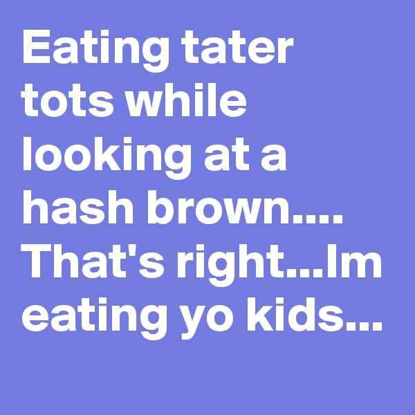 Eating tater tots while looking at a hash brown....
That's right...Im eating yo kids...