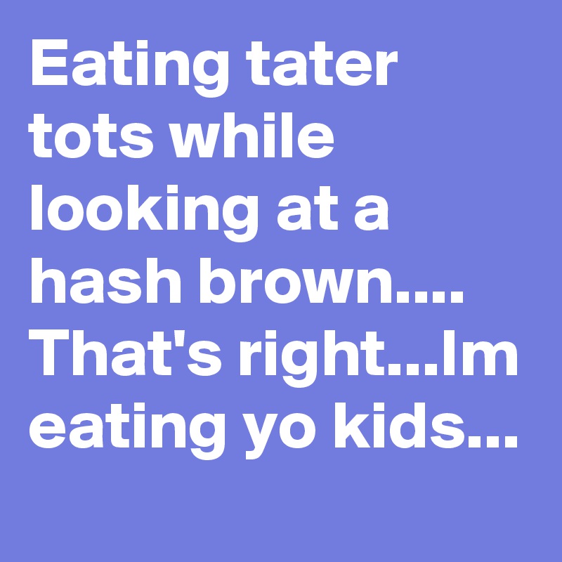 Eating tater tots while looking at a hash brown....
That's right...Im eating yo kids...