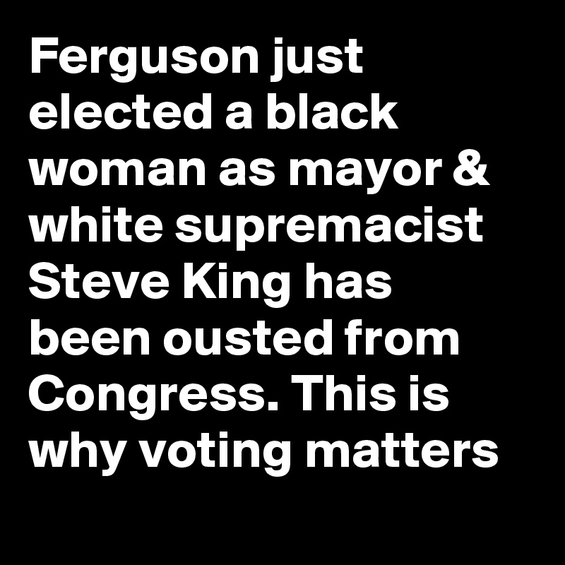 Ferguson just elected a black woman as mayor & white supremacist Steve King has been ousted from Congress. This is why voting matters
