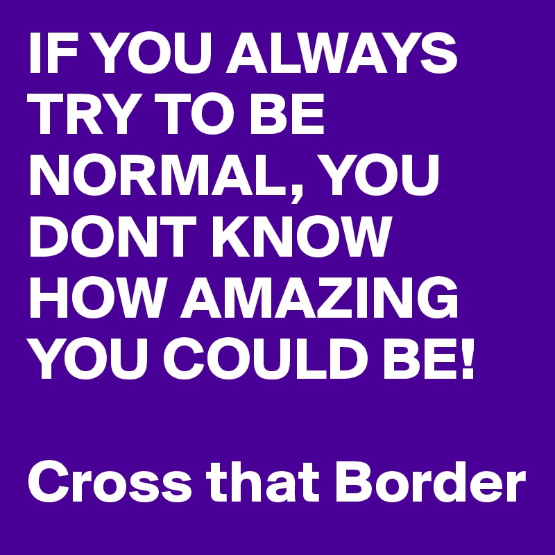 IF YOU ALWAYS TRY TO BE NORMAL, YOU DONT KNOW HOW AMAZING YOU COULD BE!

Cross that Border