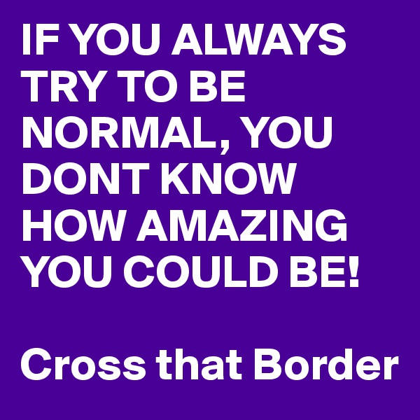 IF YOU ALWAYS TRY TO BE NORMAL, YOU DONT KNOW HOW AMAZING YOU COULD BE!

Cross that Border