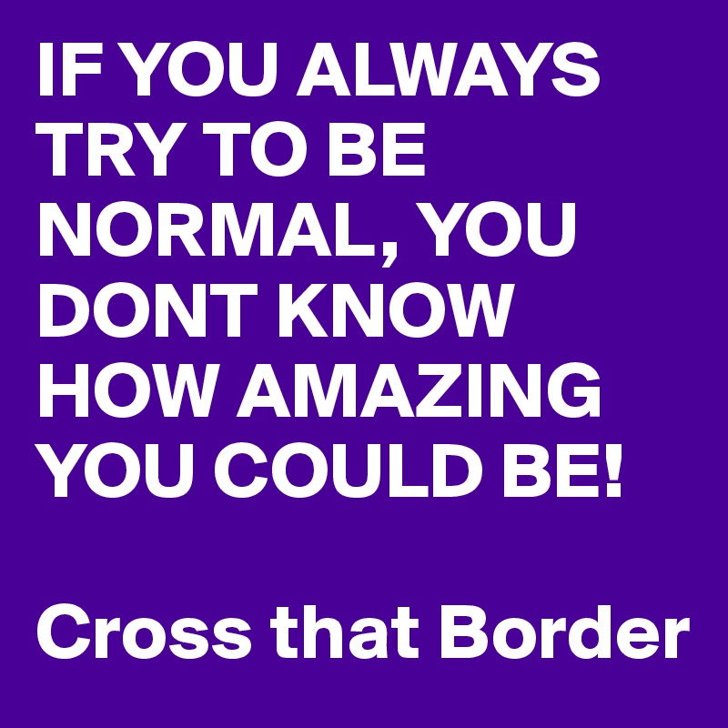 IF YOU ALWAYS TRY TO BE NORMAL, YOU DONT KNOW HOW AMAZING YOU COULD BE!

Cross that Border