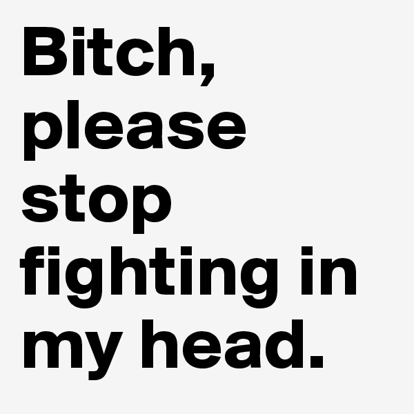 Bitch, please stop fighting in my head. 