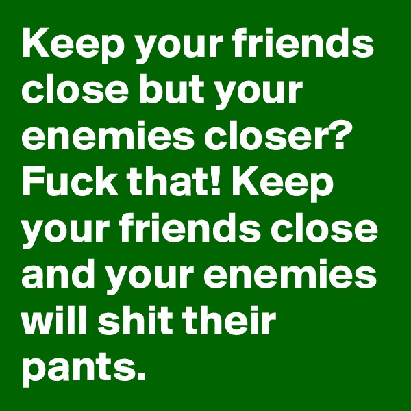 Keep your friends close but your enemies closer?
Fuck that! Keep your friends close and your enemies will shit their pants.