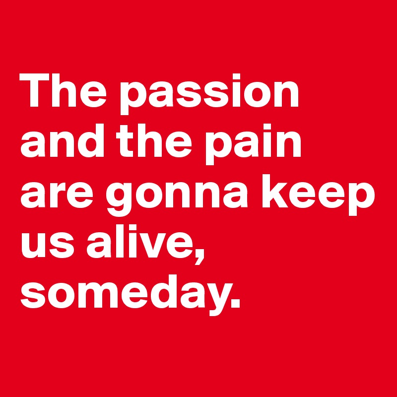 
The passion and the pain are gonna keep us alive, someday.
