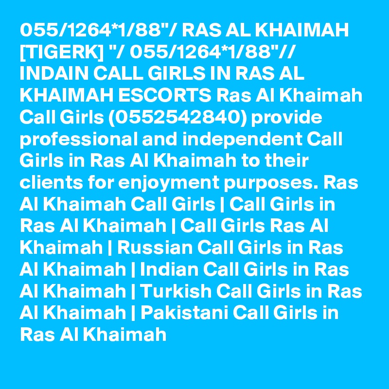 055/1264*1/88"/ RAS AL KHAIMAH [TIGERK] "/ 055/1264*1/88"// INDAIN CALL GIRLS IN RAS AL KHAIMAH ESCORTS Ras Al Khaimah Call Girls (0552542840) provide professional and independent Call Girls in Ras Al Khaimah to their clients for enjoyment purposes. Ras Al Khaimah Call Girls | Call Girls in Ras Al Khaimah | Call Girls Ras Al Khaimah | Russian Call Girls in Ras Al Khaimah | Indian Call Girls in Ras Al Khaimah | Turkish Call Girls in Ras Al Khaimah | Pakistani Call Girls in Ras Al Khaimah