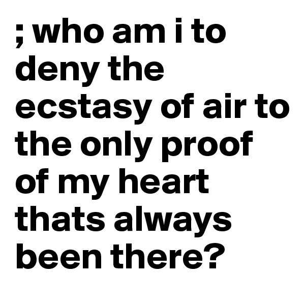 ; who am i to deny the ecstasy of air to the only proof of my heart thats always been there?