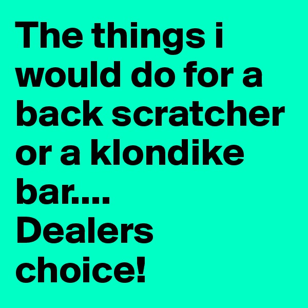 The things i would do for a back scratcher    or a klondike bar....
Dealers choice!