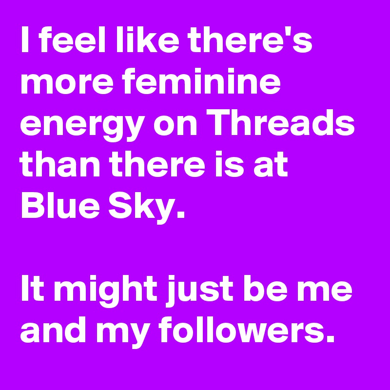 I feel like there's more feminine energy on Threads than there is at Blue Sky. 

It might just be me and my followers. 