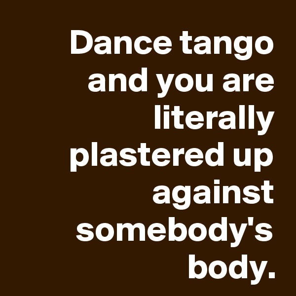 Dance tango and you are literally plastered up against somebody's body.