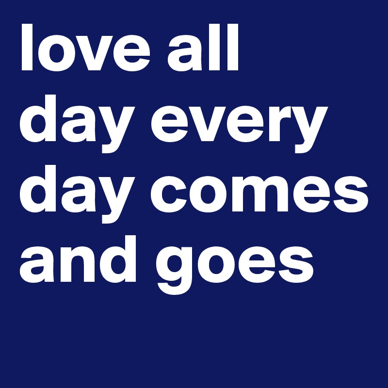 love all day every day comes and goes