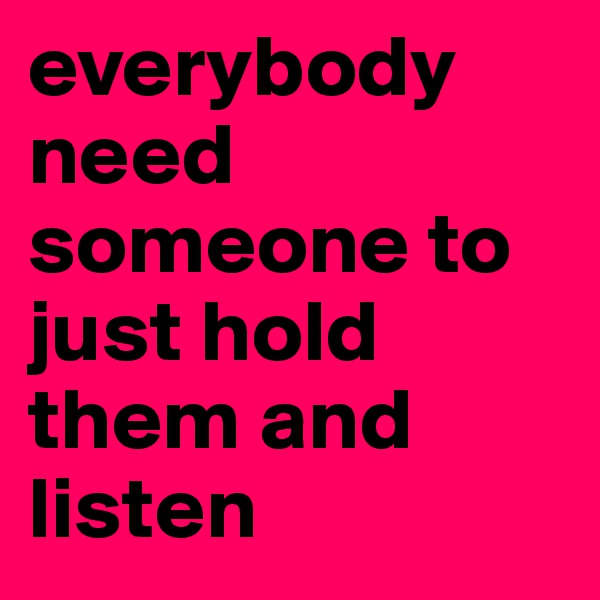 everybody need someone to just hold them and listen