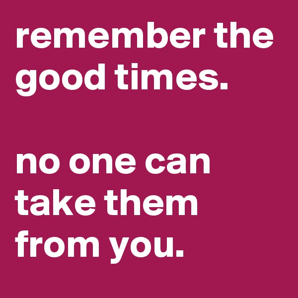 remember the good times.

no one can take them from you.