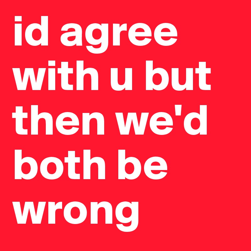 id agree with u but then we'd both be wrong