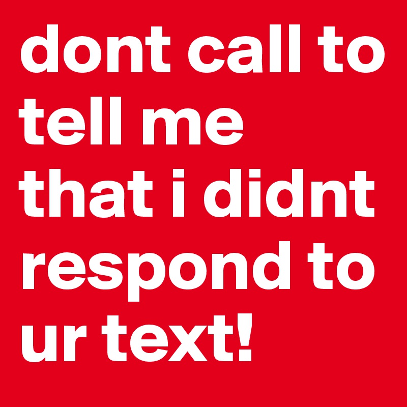 dont call to tell me that i didnt respond to ur text! 