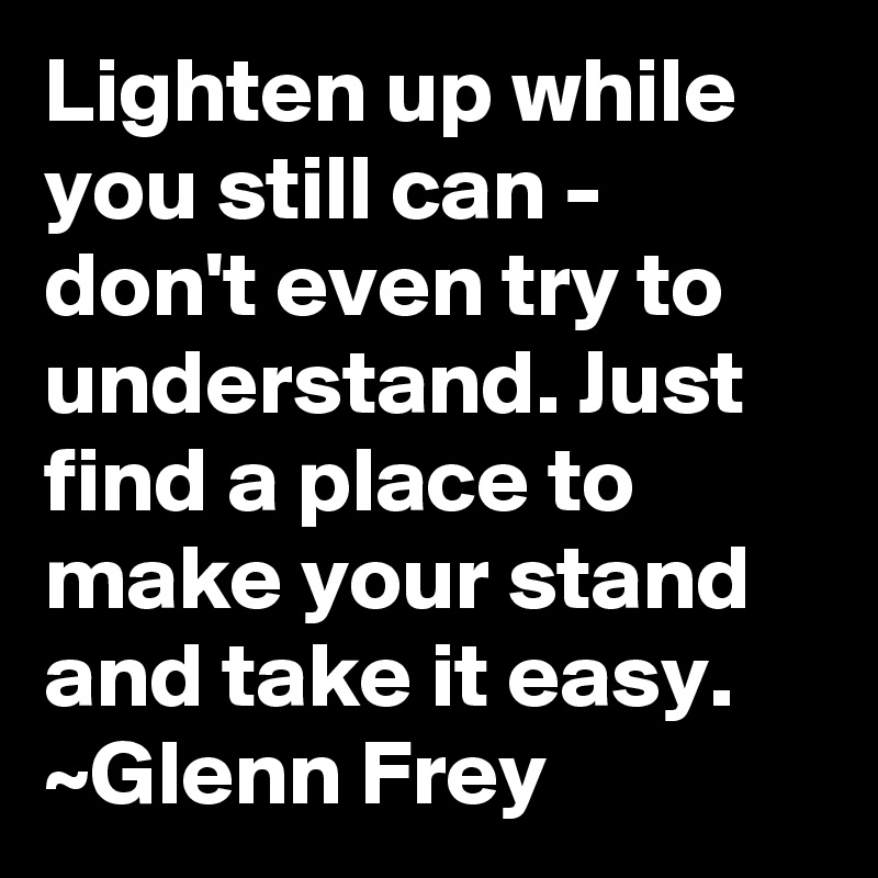 Lighten up while you still can - don't even try to understand. Just find a place to make your stand and take it easy.
~Glenn Frey
