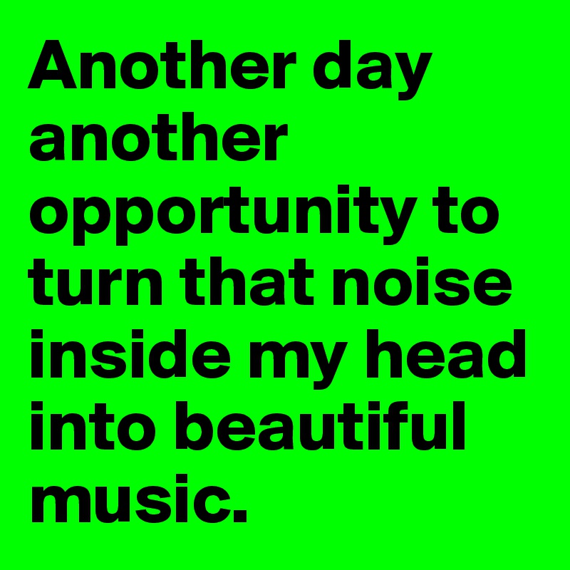 Another day another opportunity to turn that noise inside my head into beautiful music. 