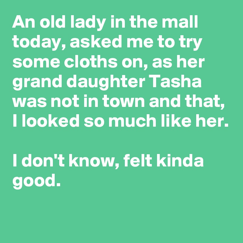 An old lady in the mall today, asked me to try some cloths on, as her grand daughter Tasha was not in town and that, I looked so much like her. 

I don't know, felt kinda good.
 