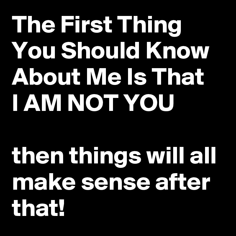 The First Thing You Should Know About Me Is That   
I AM NOT YOU

then things will all make sense after that!