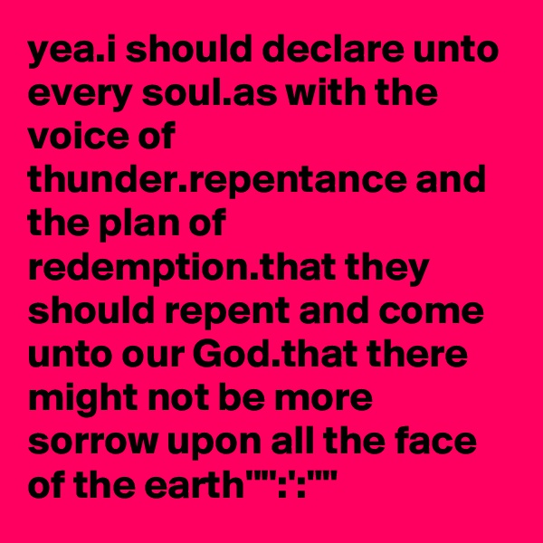 yea.i should declare unto every soul.as with the voice of thunder.repentance and the plan of redemption.that they should repent and come unto our God.that there might not be more sorrow upon all the face of the earth'''':':""