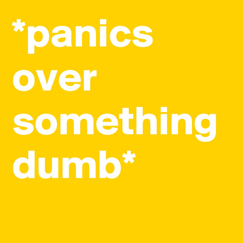 *panics over something dumb*