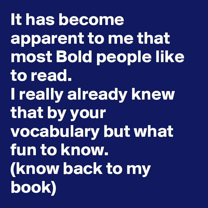 It has become apparent to me that most Bold people like to read.
I really already knew that by your vocabulary but what fun to know. 
(know back to my book)