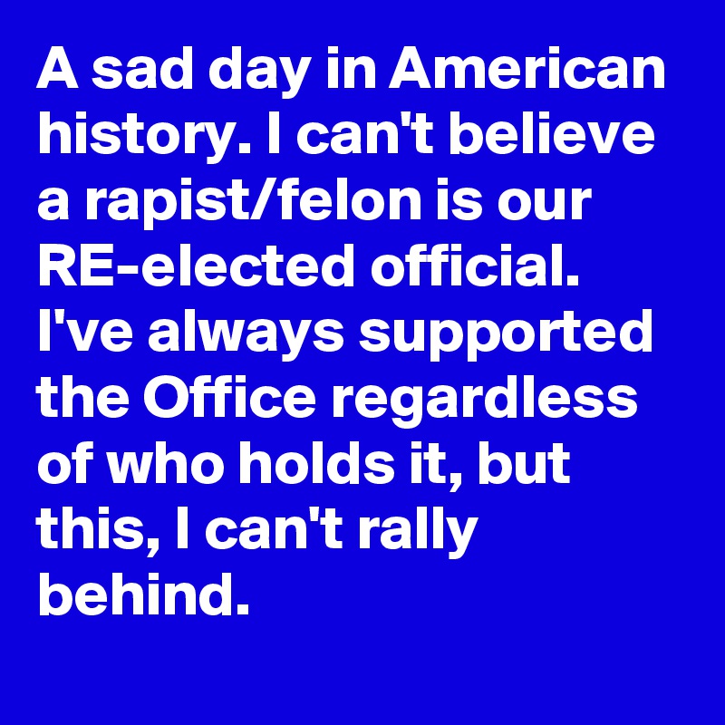 A sad day in American history. I can't believe a rapist/felon is our RE-elected official. I've always supported the Office regardless of who holds it, but this, I can't rally behind.