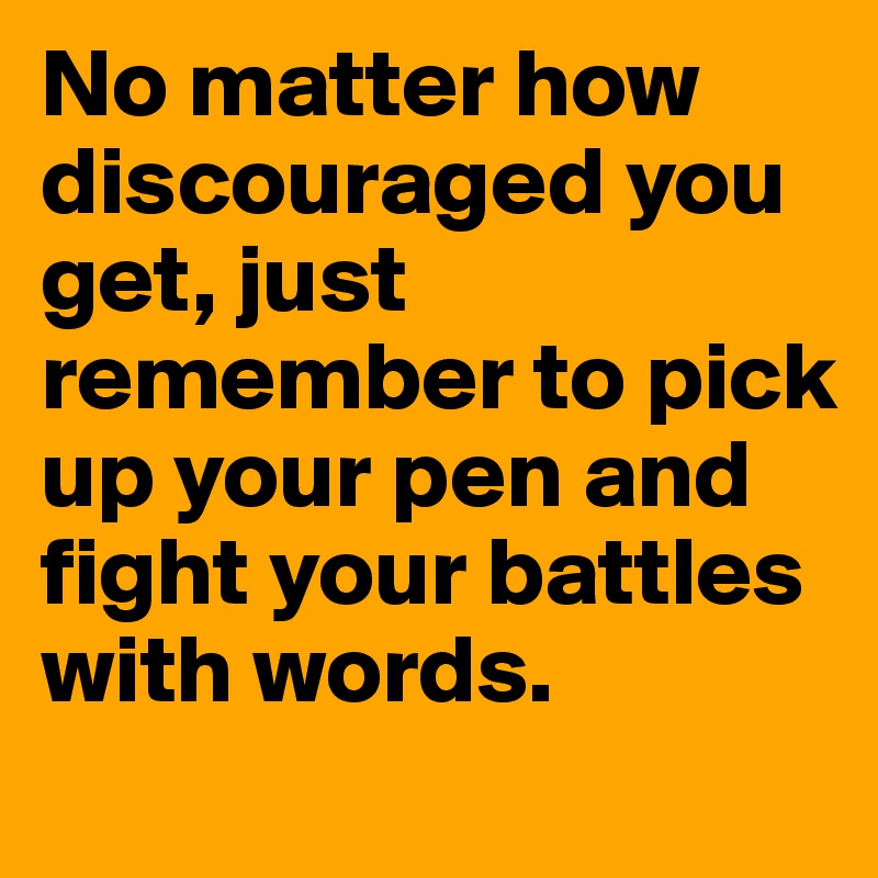 No matter how discouraged you get, just remember to pick up your pen and fight your battles with words.