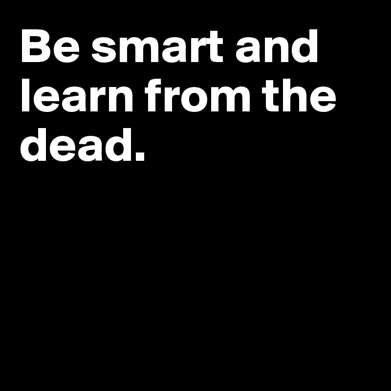 Be smart and learn from the dead.



