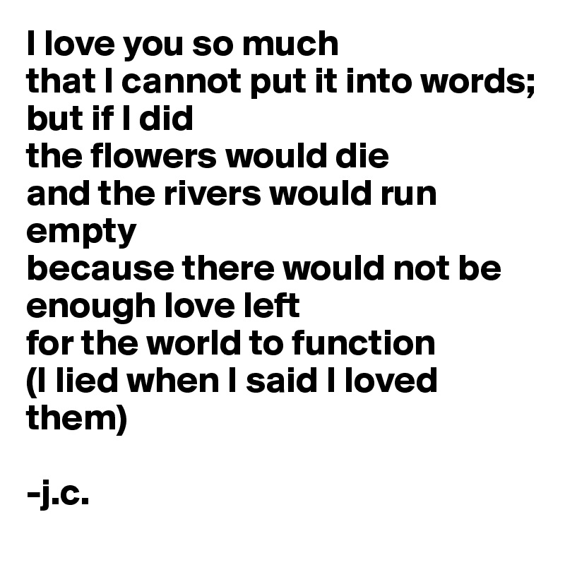 I love you so much
that I cannot put it into words;
but if I did 
the flowers would die
and the rivers would run empty
because there would not be 
enough love left 
for the world to function 
(I lied when I said I loved them)

-j.c. 